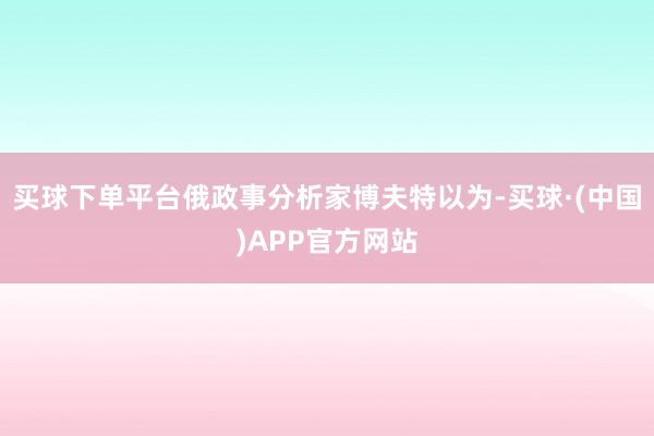 买球下单平台俄政事分析家博夫特以为-买球·(中国)APP官方网站