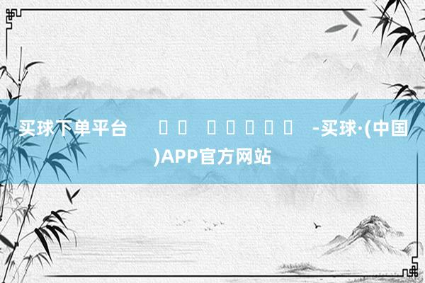 买球下单平台      		  					  -买球·(中国)APP官方网站